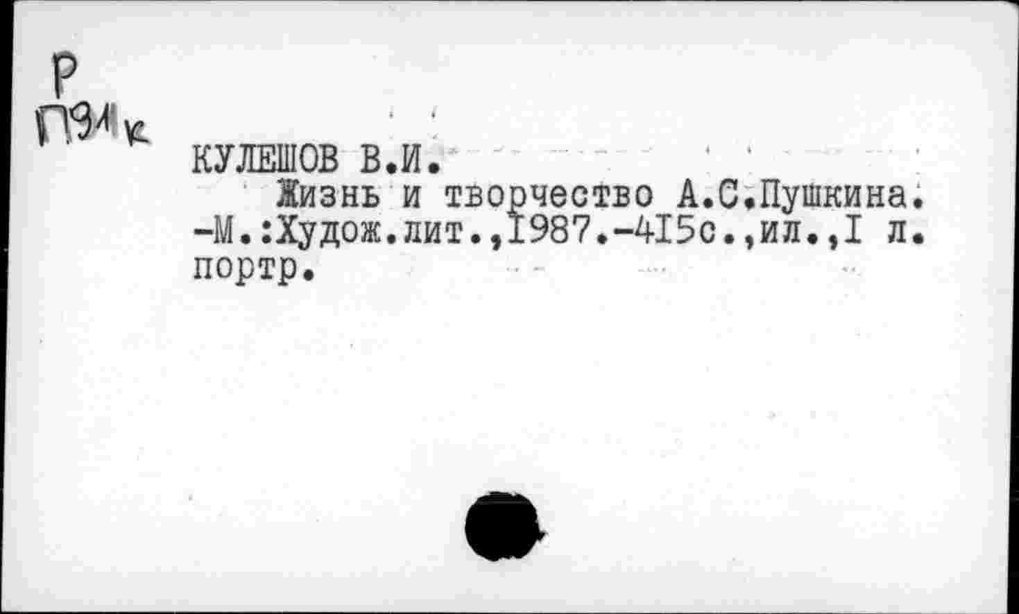 ﻿р
КУЛЕШОВ В.И.
Жизнь и творчество А.С,Пушкина. -М.:Худож.лит.,1987.-415с.,ил.,I л. портр.